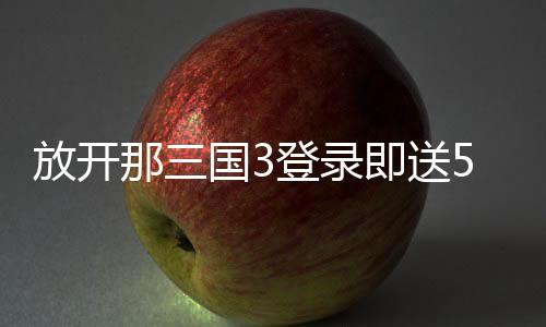 放开那三国3登录即送50连抽下载
