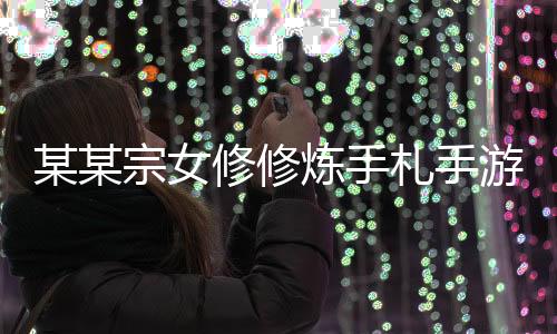 某某宗女修修炼手札手游2024下载