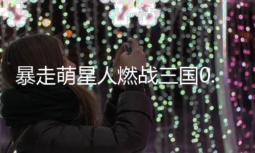 暴走萌星人燃战三国0.1折下载